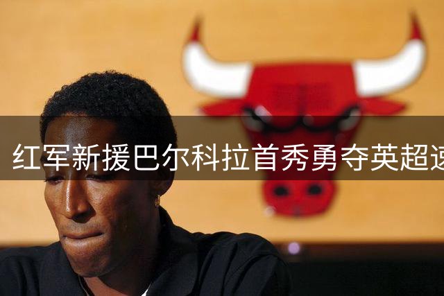 红军新援巴尔科拉首秀勇夺英超速度王